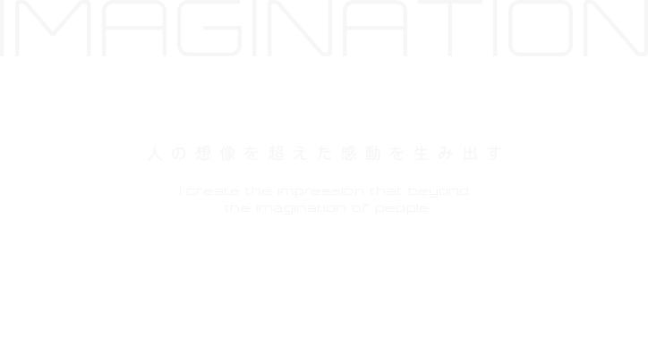 IMAGINATION 人の想像を超えた感動を生み出す I create the impression that beyond the imagination of people